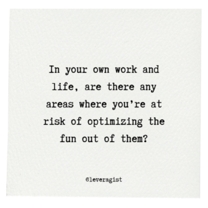 In your own work and life, are there any areas where you’re at risk of optimizing the fun out of them?