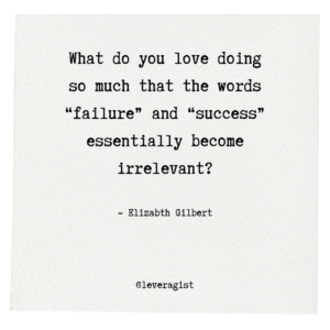 What do you love doing so much that the words “failure” and “success” essentially become irrelevant?